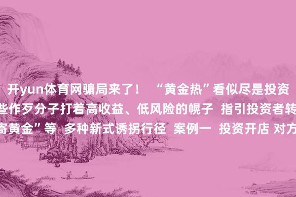 开yun体育网骗局来了！  “黄金热”看似尽是投资机遇  实则感叹良深  一些作歹分子打着高收益、低风险的幌子  指引投资者转账  以至繁衍出“邮寄黄金”等  多种新式诱拐行径  案例一  投资开店 对方提供货源  却用邮寄黄金抵货款？  李女士磋议开一家网店  骗子说不错给她提供货源  当李女士准备支付货款时  骗子暗示不给与网上转账  让她买黄金抵钱  李女士服气不疑并购买2万元黄金邮寄  所