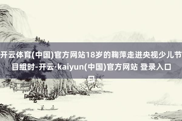 开云体育(中国)官方网站18岁的鞠萍走进央视少儿节目组时-开云·kaiyun(中国)官方网站 登录入口