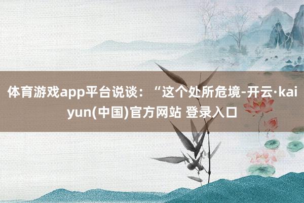 体育游戏app平台说谈：“这个处所危境-开云·kaiyun(中国)官方网站 登录入口