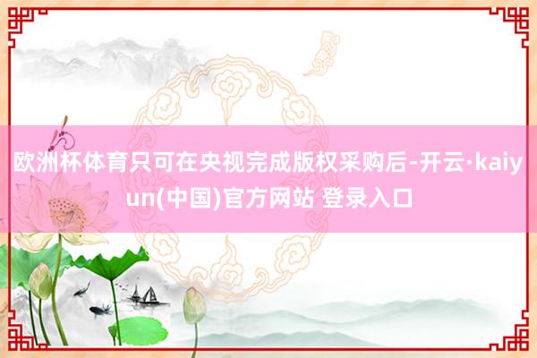 欧洲杯体育只可在央视完成版权采购后-开云·kaiyun(中国)官方网站 登录入口