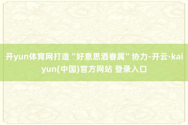 开yun体育网打造“好意思酒眷属”协力-开云·kaiyun(中国)官方网站 登录入口