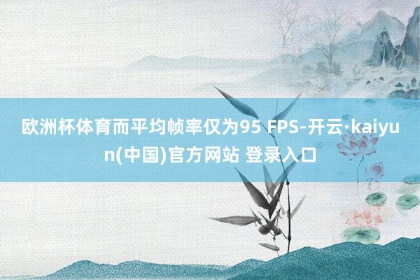 欧洲杯体育而平均帧率仅为95 FPS-开云·kaiyun(中国)官方网站 登录入口