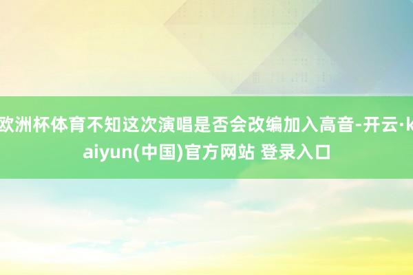 欧洲杯体育不知这次演唱是否会改编加入高音-开云·kaiyun(中国)官方网站 登录入口
