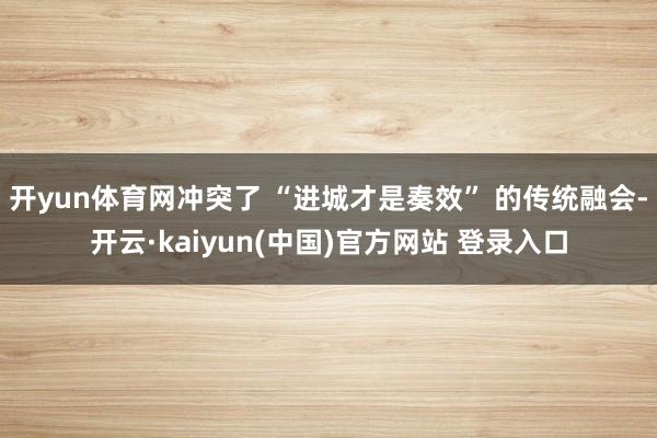 开yun体育网冲突了 “进城才是奏效” 的传统融会-开云·kaiyun(中国)官方网站 登录入口