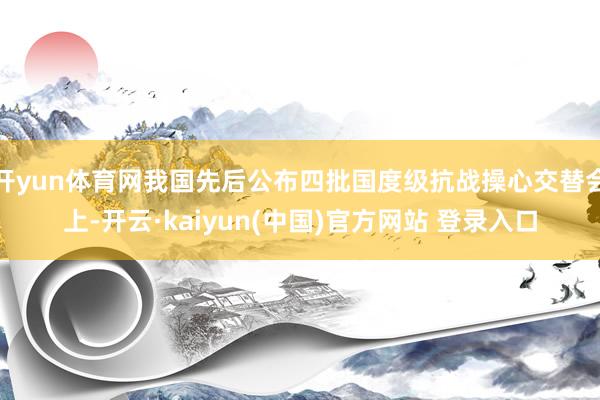 开yun体育网我国先后公布四批国度级抗战操心交替会上-开云·kaiyun(中国)官方网站 登录入口