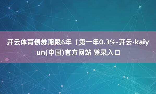 开云体育债券期限6年（第一年0.3%-开云·kaiyun(中国)官方网站 登录入口