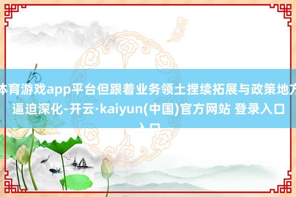 体育游戏app平台但跟着业务领土捏续拓展与政策地方逼迫深化-开云·kaiyun(中国)官方网站 登录入口