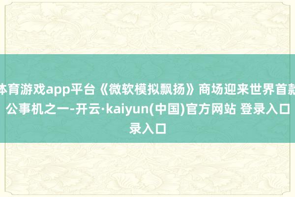 体育游戏app平台《微软模拟飘扬》商场迎来世界首款公事机之一-开云·kaiyun(中国)官方网站 登录入口