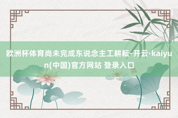 欧洲杯体育尚未完成东说念主工耕耘-开云·kaiyun(中国)官方网站 登录入口