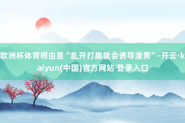 欧洲杯体育根由是“乱开打趣就会诱导渣男”-开云·kaiyun(中国)官方网站 登录入口