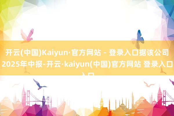 开云(中国)Kaiyun·官方网站 - 登录入口据该公司2025年中报-开云·kaiyun(中国)官方网站 登录入口