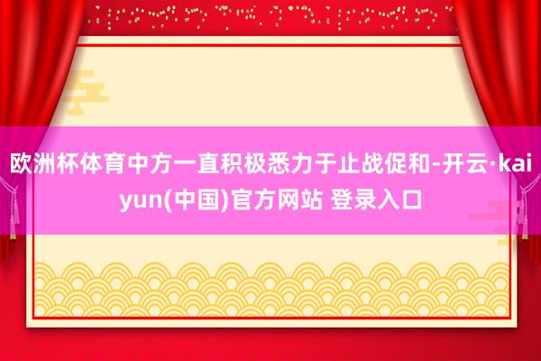 欧洲杯体育中方一直积极悉力于止战促和-开云·kaiyun(中国)官方网站 登录入口