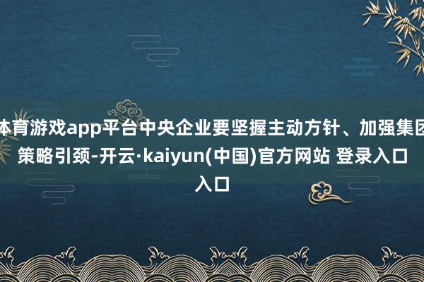 体育游戏app平台中央企业要坚握主动方针、加强集团策略引颈-开云·kaiyun(中国)官方网站 登录入口