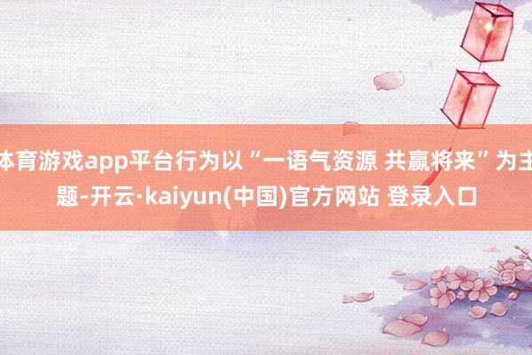 体育游戏app平台行为以“一语气资源 共赢将来”为主题-开云·kaiyun(中国)官方网站 登录入口