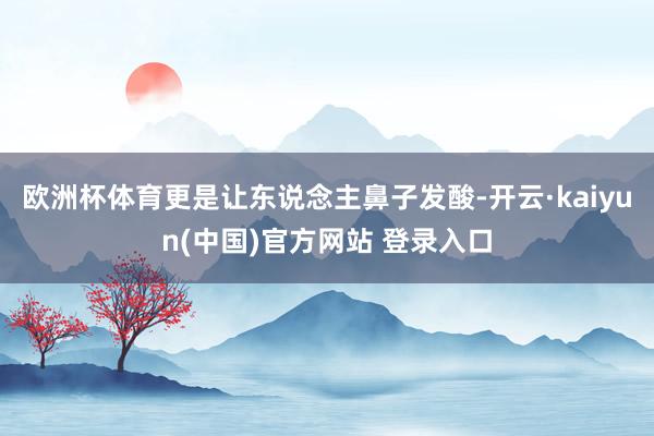 欧洲杯体育更是让东说念主鼻子发酸-开云·kaiyun(中国)官方网站 登录入口