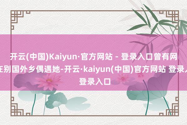 开云(中国)Kaiyun·官方网站 - 登录入口曾有网友在别国外乡偶遇她-开云·kaiyun(中国)官方网站 登录入口